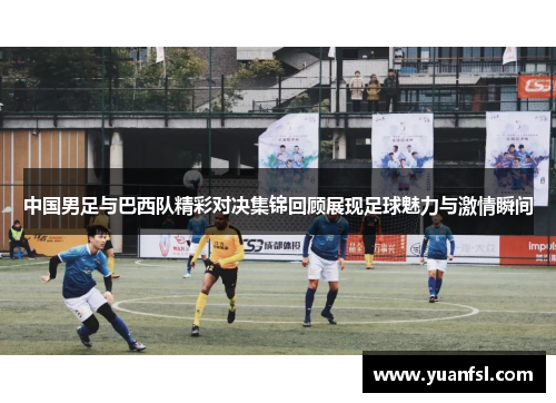 中国男足与巴西队精彩对决集锦回顾展现足球魅力与激情瞬间