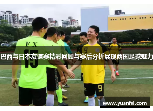 巴西与日本友谊赛精彩回顾与赛后分析展现两国足球魅力